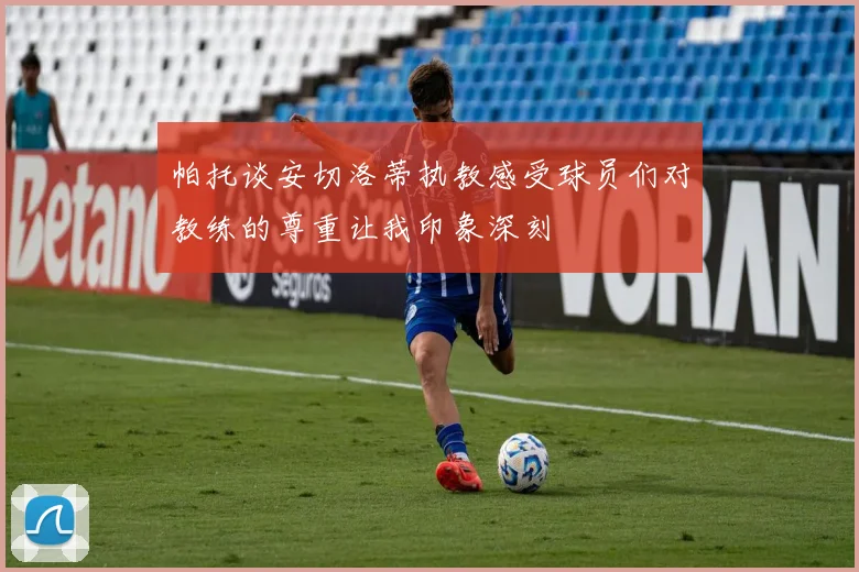 帕托谈安切洛蒂执教感受球员们对教练的尊重让我印象深刻
