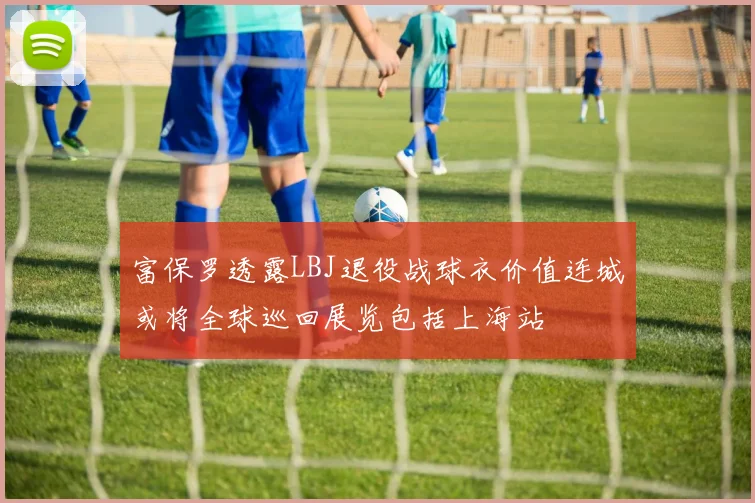 富保罗透露LBJ退役战球衣价值连城或将全球巡回展览包括上海站