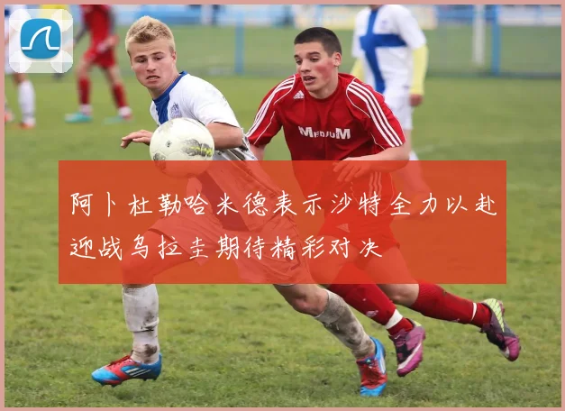 阿卜杜勒哈米德表示沙特全力以赴迎战乌拉圭期待精彩对决