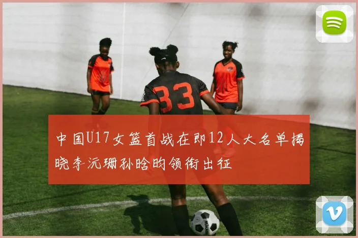 中国U17女篮首战在即12人大名单揭晓李沅珊孙晗昀领衔出征