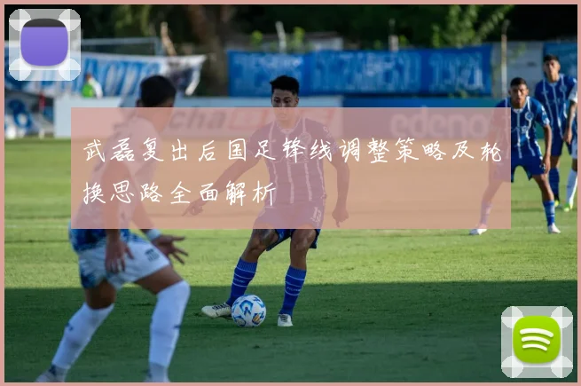 武磊复出后国足锋线调整策略及轮换思路全面解析