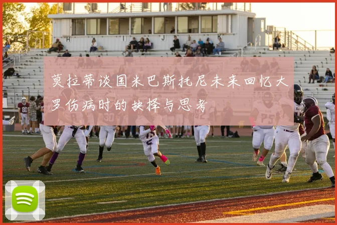 莫拉蒂谈国米巴斯托尼未来回忆大罗伤病时的抉择与思考