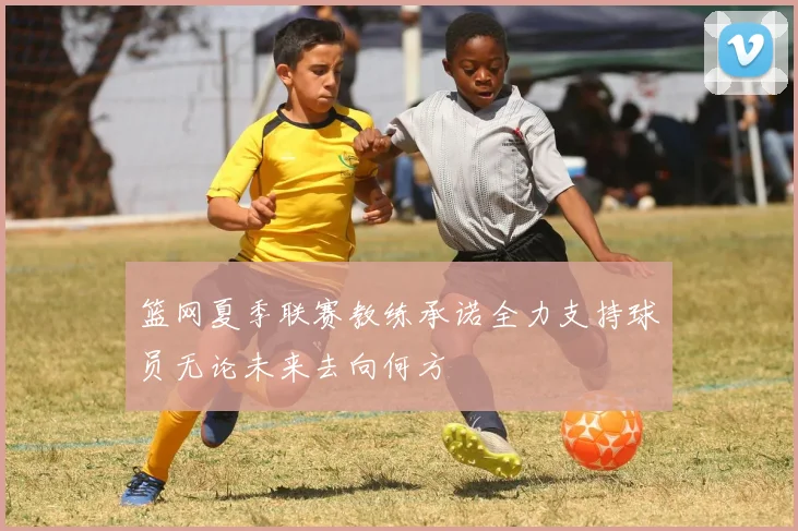 篮网夏季联赛教练承诺全力支持球员无论未来去向何方