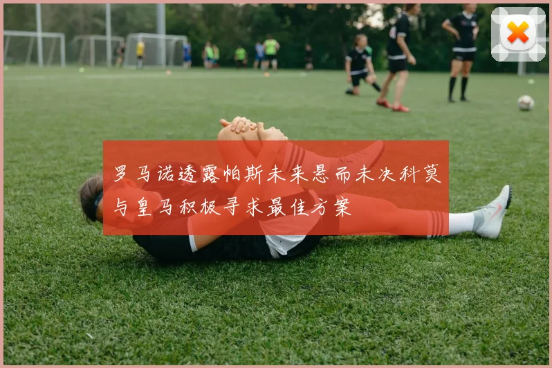 罗马诺透露帕斯未来悬而未决科莫与皇马积极寻求最佳方案