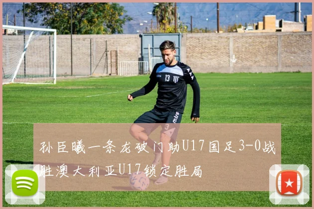 孙臣曦一条龙破门助U17国足3-0战胜澳大利亚U17锁定胜局