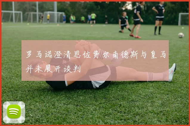 罗马诺澄清恩佐费尔南德斯与皇马并未展开谈判