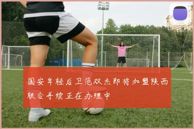 国安年轻后卫范双杰即将加盟陕西联合手续正在办理中