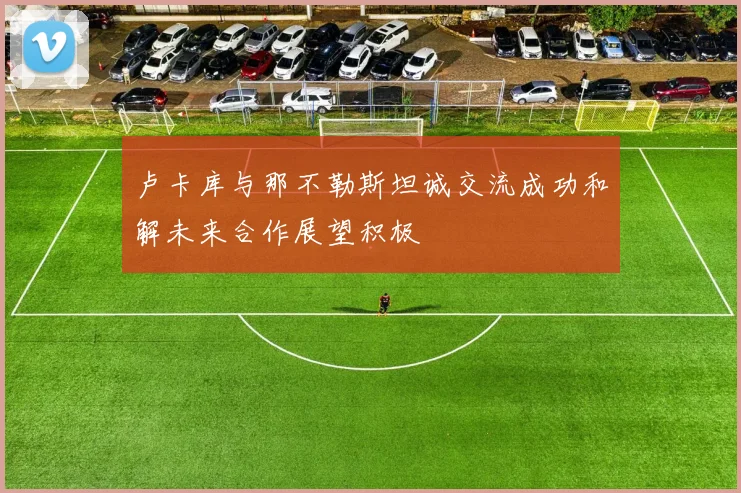 卢卡库与那不勒斯坦诚交流成功和解未来合作展望积极