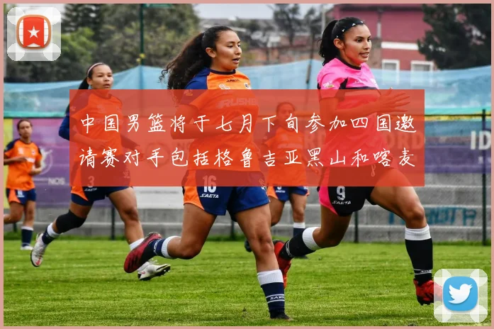 中国男篮将于七月下旬参加四国邀请赛对手包括格鲁吉亚黑山和喀麦隆