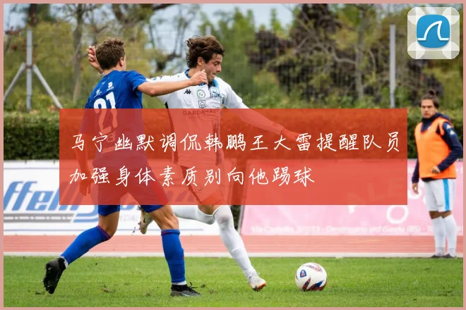 马宁幽默调侃韩鹏王大雷提醒队员加强身体素质别向他踢球