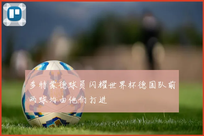 多特蒙德球员闪耀世界杯德国队前两球均由他们打进