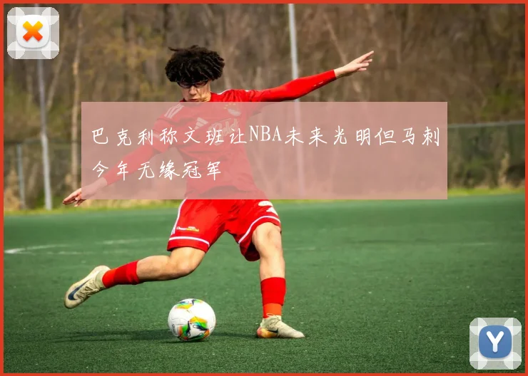 巴克利称文班让NBA未来光明但马刺今年无缘冠军