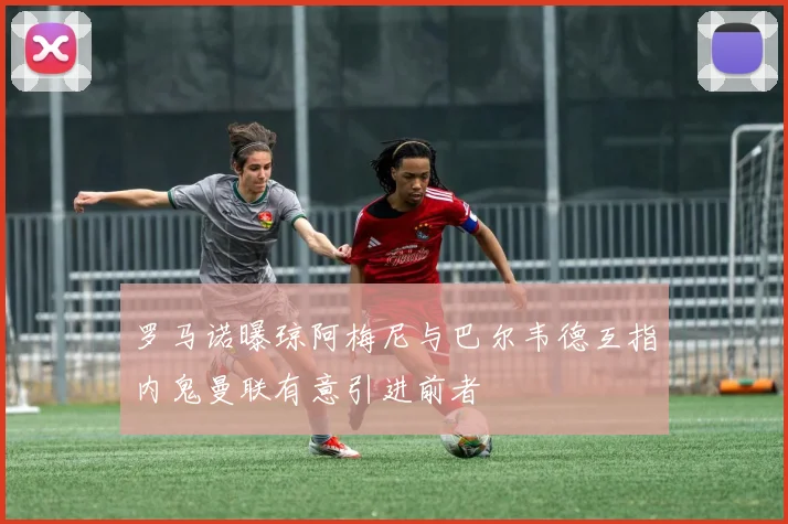 罗马诺曝琼阿梅尼与巴尔韦德互指内鬼曼联有意引进前者