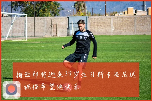 梅西即将迎来39岁生日斯卡洛尼送上祝福希望他快乐