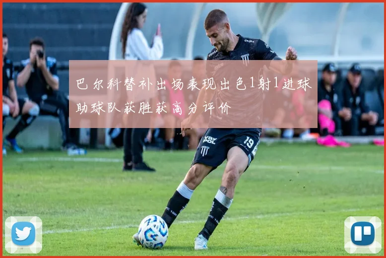巴尔科替补出场表现出色1射1进球助球队获胜获高分评价