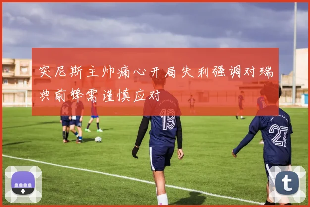 突尼斯主帅痛心开局失利强调对瑞典前锋需谨慎应对