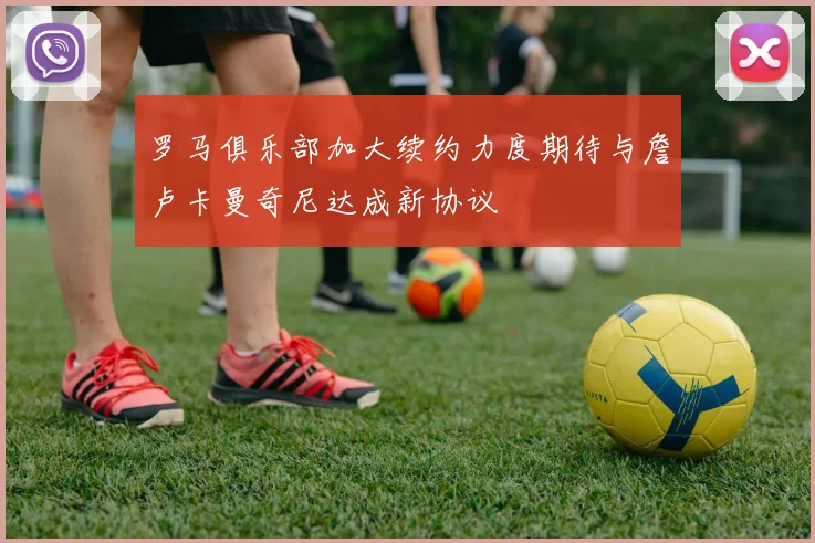 罗马俱乐部加大续约力度期待与詹卢卡曼奇尼达成新协议