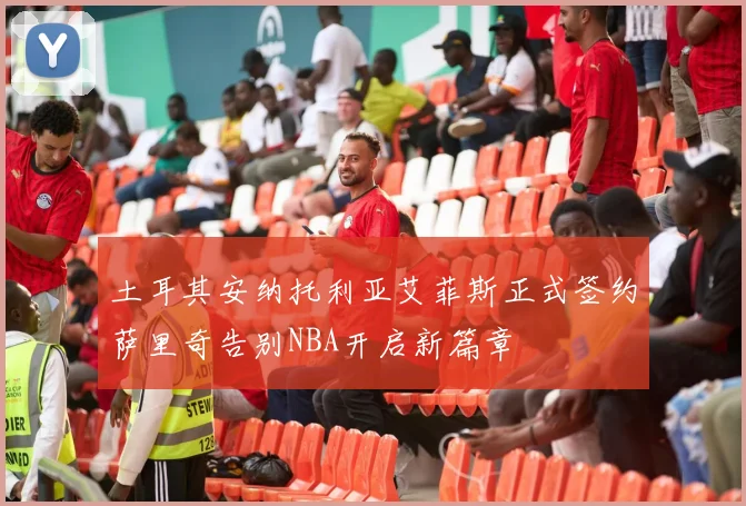 土耳其安纳托利亚艾菲斯正式签约萨里奇告别NBA开启新篇章