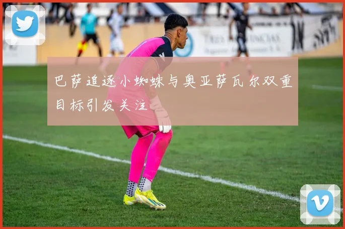 巴萨追逐小蜘蛛与奥亚萨瓦尔双重目标引发关注