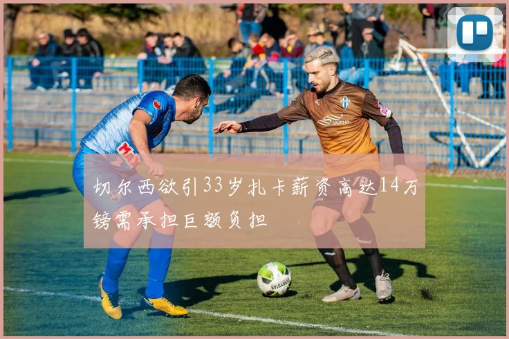 切尔西欲引33岁扎卡薪资高达14万镑需承担巨额负担