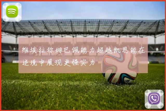 维埃拉称姆巴佩能力超越凯恩能在逆境中展现更强实力