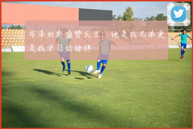 布泽利斯盛赞瓦兰：他是我兄弟更是我学习的榜样
