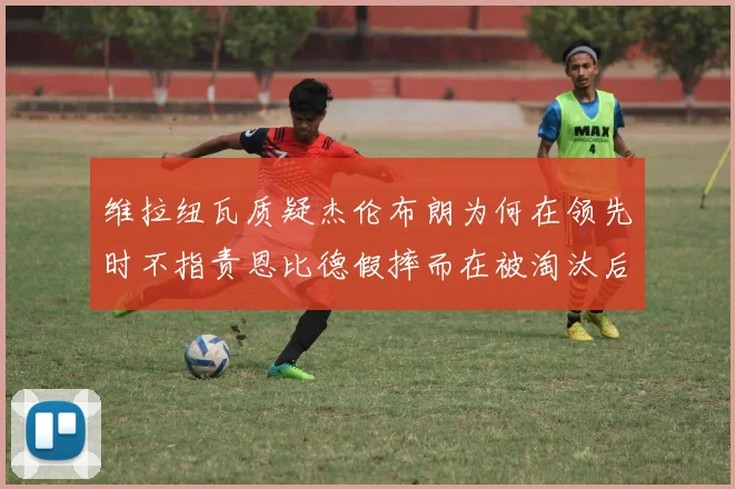 维拉纽瓦质疑杰伦布朗为何在领先时不指责恩比德假摔而在被淘汰后才发声