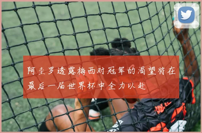 阿圭罗透露梅西对冠军的渴望将在最后一届世界杯中全力以赴