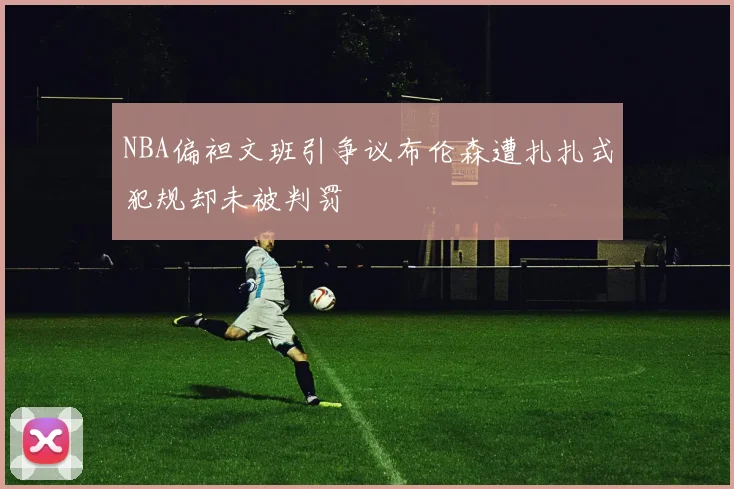 NBA偏袒文班引争议布伦森遭扎扎式犯规却未被判罚