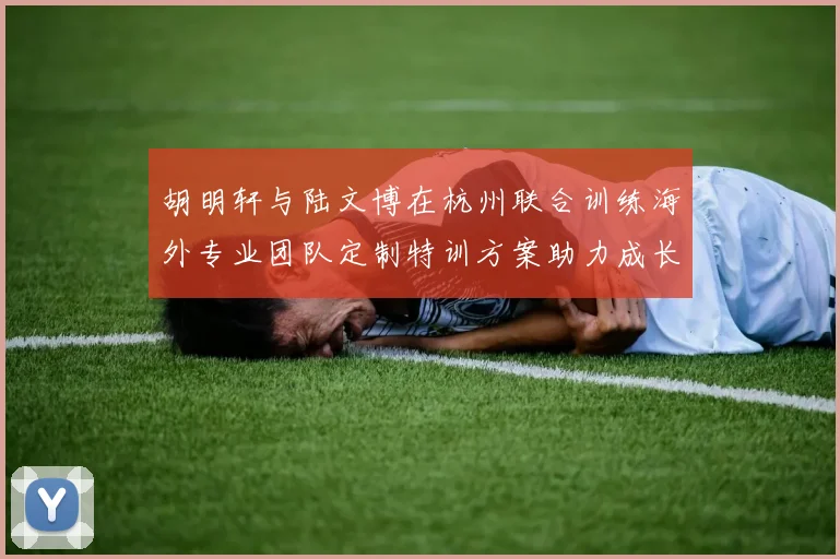胡明轩与陆文博在杭州联合训练海外专业团队定制特训方案助力成长
