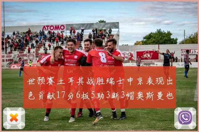 世预赛土耳其战胜瑞士申京表现出色贡献17分6板5助3断3帽奥斯曼也有15分表现