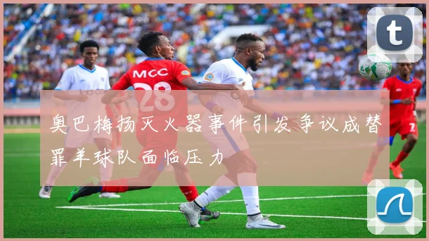 奥巴梅扬灭火器事件引发争议成替罪羊球队面临压力