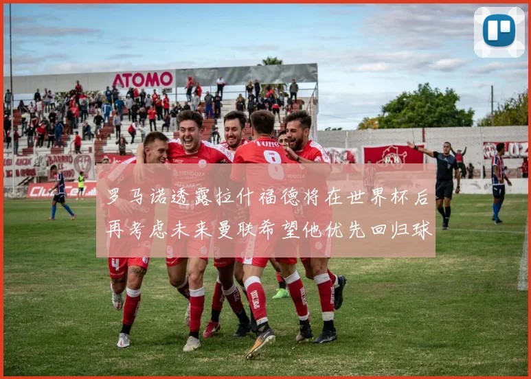 罗马诺透露拉什福德将在世界杯后再考虑未来曼联希望他优先回归球队