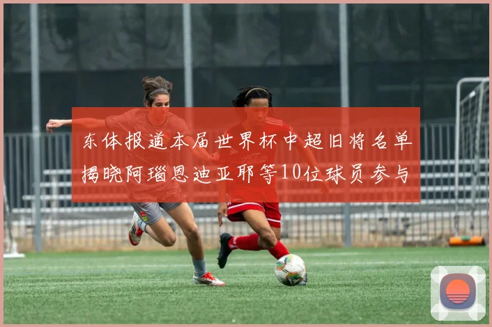 东体报道本届世界杯中超旧将名单揭晓阿瑙恩迪亚耶等10位球员参与盛事