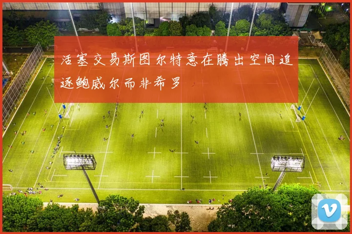 活塞交易斯图尔特意在腾出空间追逐鲍威尔而非希罗